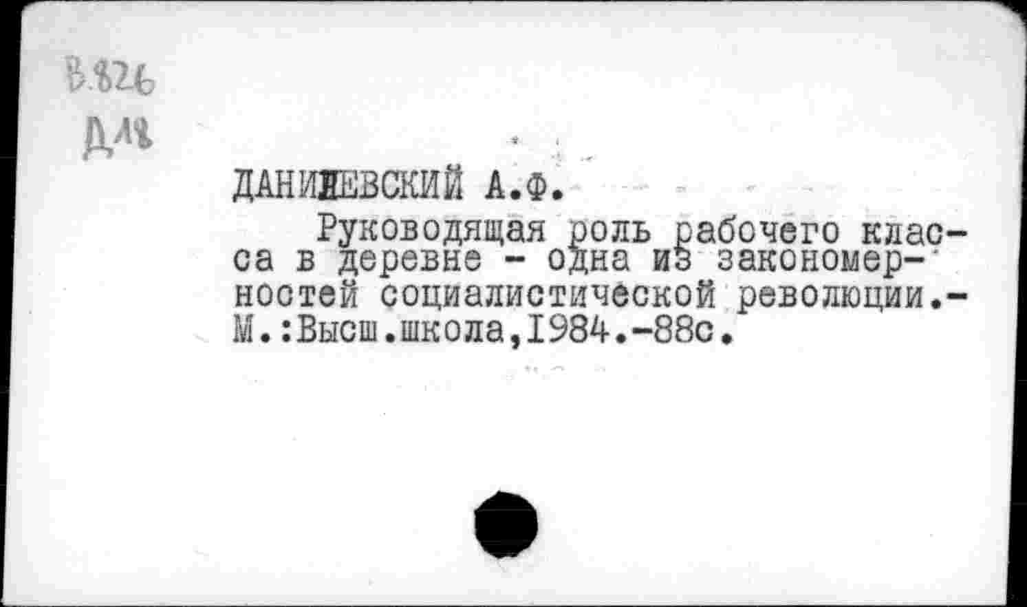 ﻿Ми
№
ДАНИЛЕВСКИЙ А.Ф.
Руководящая роль рабочего клао-са в деревне - одна из закономерностей социалистической революции.-М.:Высш.школа,1984.-88с.